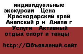  индивидуальные  экскурсии › Цена ­ 1 000 - Краснодарский край, Анапский р-н, Анапа г. Услуги » Активный отдых,спорт и танцы   